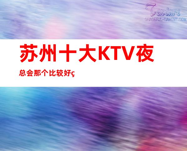 苏州十大KTV夜总会那个比较好玩攻略为你解答 – 苏州姑苏/沧浪/金阊/平江商务KTV