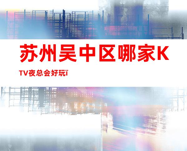 苏州吴中区哪家KTV夜总会好玩，吴中区高档KTV夜总会有哪些