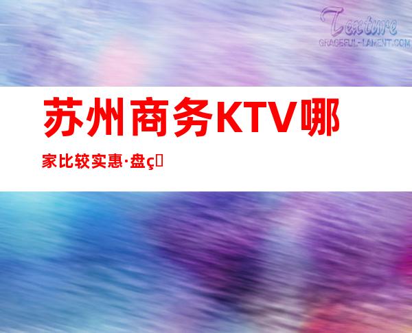 苏州商务KTV哪家比较实惠·盘点苏州KTV消费攻略有关情况