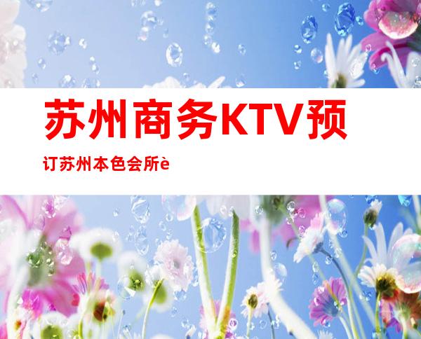 苏州商务KTV预订苏州本色会所能玩什么 – 苏州常熟海虞商务KTV