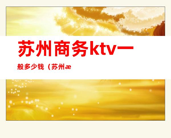 苏州商务ktv一般多少钱（苏州最好的商务ktv）