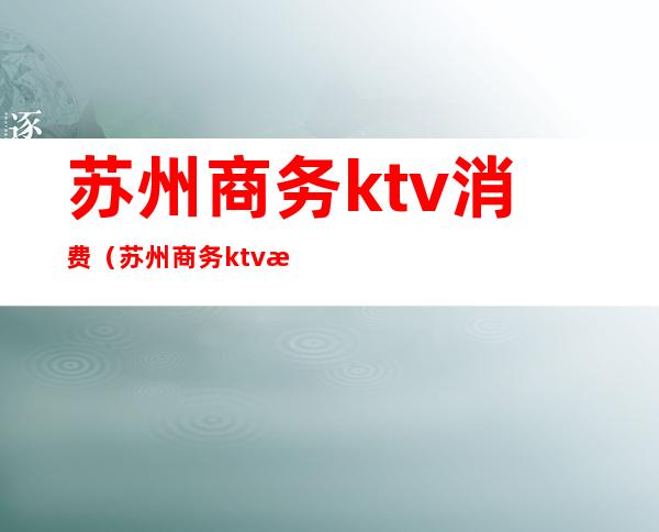 苏州商务ktv消费（苏州商务ktv消费多少）