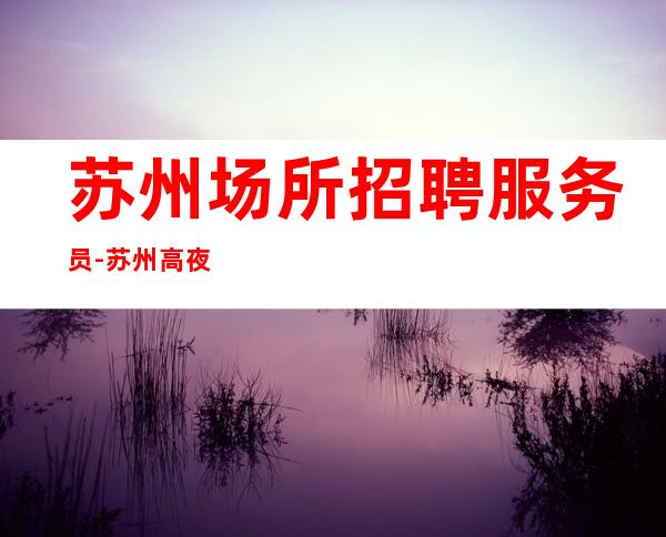 苏州场所招聘服务员-苏州高夜工作没网红收获满满上班积优势多