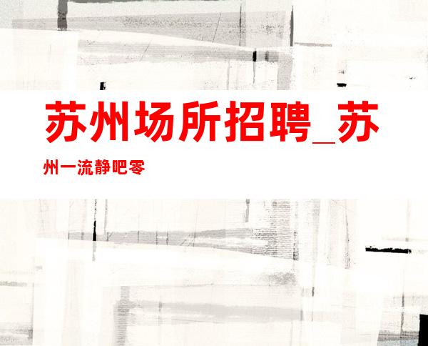 苏州场所招聘_苏州一流静吧零费用体验夜生活免除晚宴