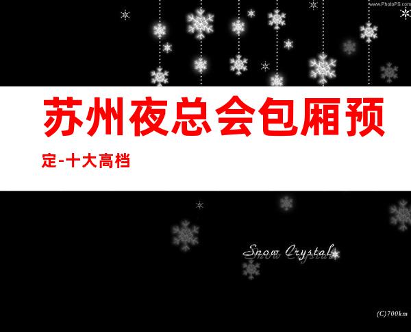 苏州夜总会包厢预定-十大高档次豪华夜总会KTV好玩并非浪得虚名