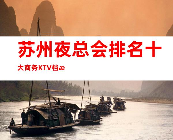 苏州夜总会排名.十大商务KTV档次消费介绍~让你少走弯路