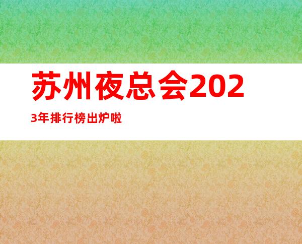 苏州夜总会2023年排行榜出炉啦！你在苏州去玩过几家夜总会？