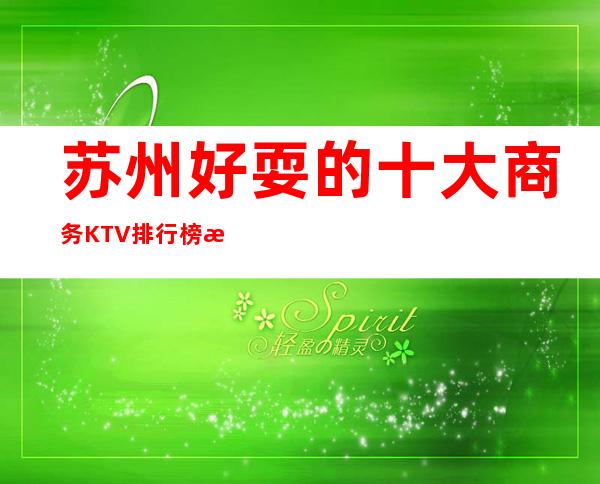 苏州好耍的十大商务KTV排行榜攻略.下面的你耍过哪家呢