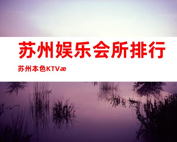 苏州娱乐会所排行苏州本色KTV消费水平 – 苏州姑苏/沧浪/金阊/平江娄门商务KTV