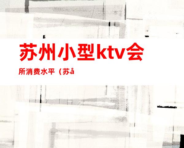 苏州小型ktv会所消费水平（苏州小ktv哪里有）