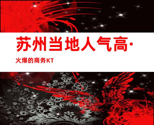 苏州当地人气高·火爆的商务KTV推荐·前三名KTV榜单出炉