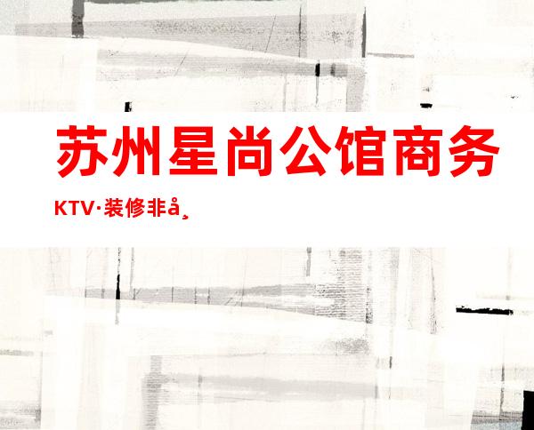 苏州星尚公馆商务KTV·装修非常华丽是苏州更高档商务夜总会