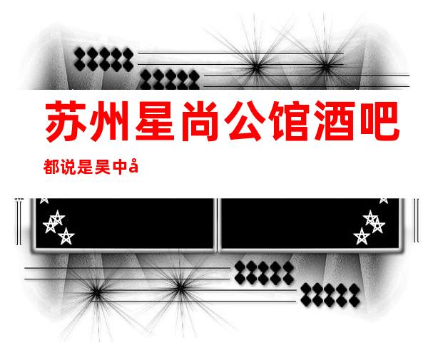 苏州星尚公馆酒吧都说是吴中区女孩如云漂亮的酒吧