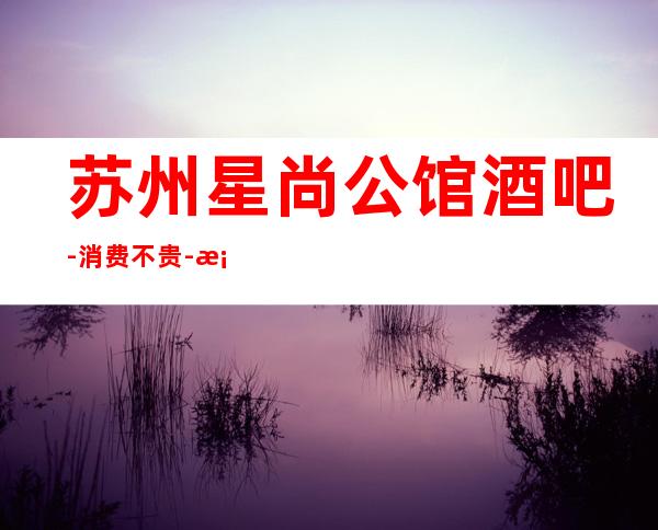 苏州星尚公馆酒吧-消费不贵-档次更高的苏州酒吧