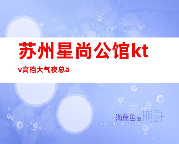 苏州星尚公馆ktv高档大气夜总会消费价格怎么样实惠吗