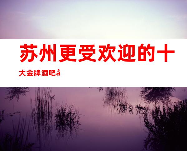 苏州更受欢迎的十大金牌酒吧场所介绍-漫步人生路介绍非常值得玩