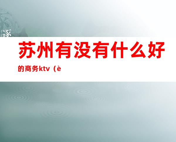 苏州有没有什么好的商务ktv（苏州商务车内饰哪里好）