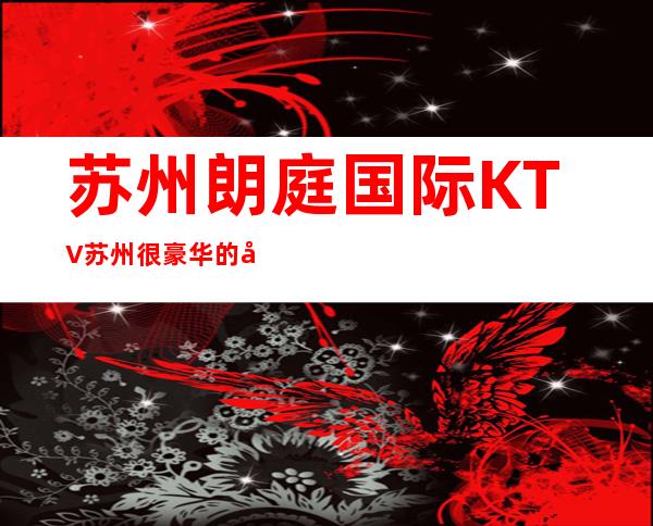 苏州朗庭国际KTV苏州很豪华的夜总会KTV – 苏州园区商务KTV