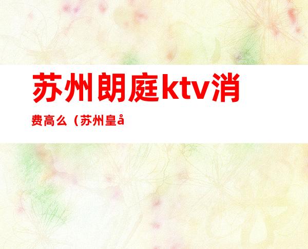 苏州朗庭ktv消费高么（苏州皇庭国际ktv怎么样）