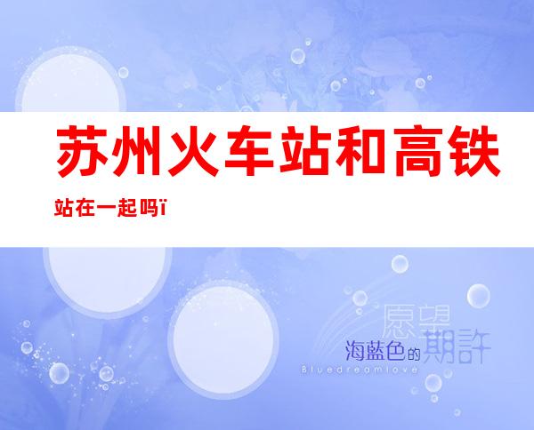 苏州火车站和高铁站在一起吗（苏州火车站和高铁站是不是在一起）