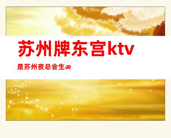 苏州牌东宫ktv是苏州夜总会生意特别火爆的，档次介绍