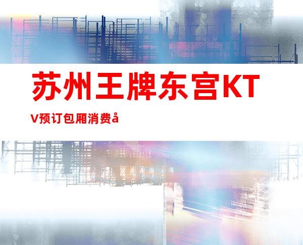 苏州王牌东宫KTV预订包厢.消费咨询找我送酒送果盘 – 苏州姑苏/沧浪/金阊/平江商务KTV