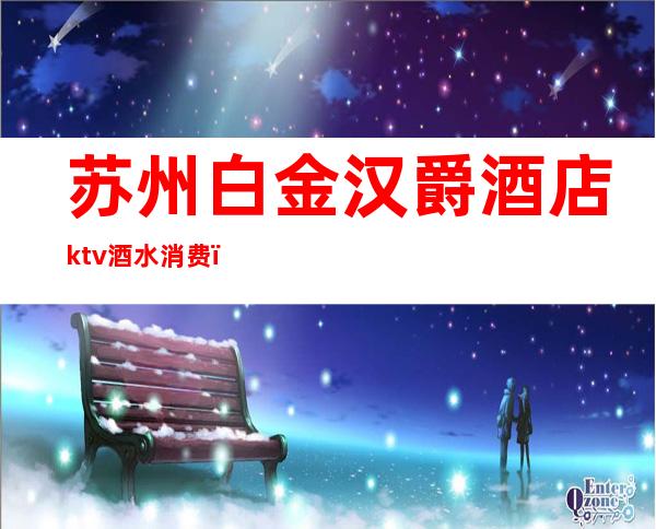 苏州白金汉爵酒店ktv酒水消费（苏州白金汉宫KTV）