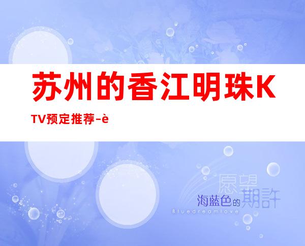 苏州的香江明珠KTV预定推荐 – 苏州姑苏/沧浪/金阊/平江娄门商务KTV