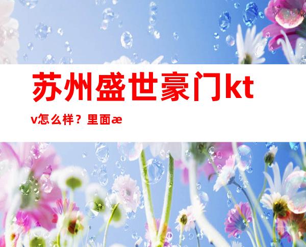 苏州盛世豪门ktv怎么样？里面是怎么消费的？ – 苏州姑苏/沧浪/金阊/平江商务KTV