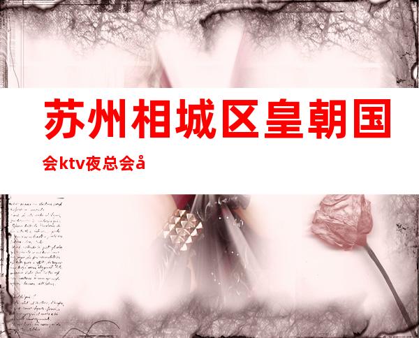 苏州相城区皇朝国会ktv夜总会好玩到爆-消费水平怎么样你知道吗