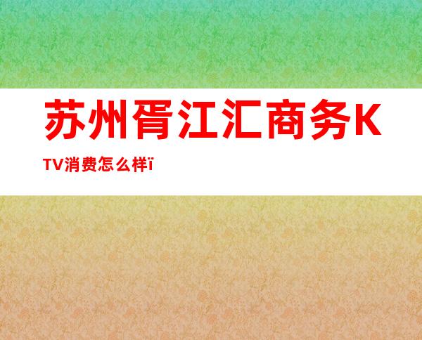 苏州胥江汇商务KTV消费怎么样？环境高档又好玩！ – 苏州姑苏/沧浪/金阊/平江商务KTV