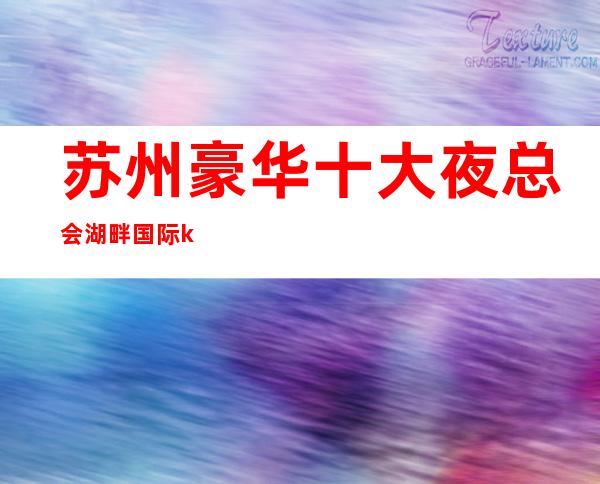 苏州豪华十大夜总会湖畔国际ktv吴中区及具名气的高档次会所介绍