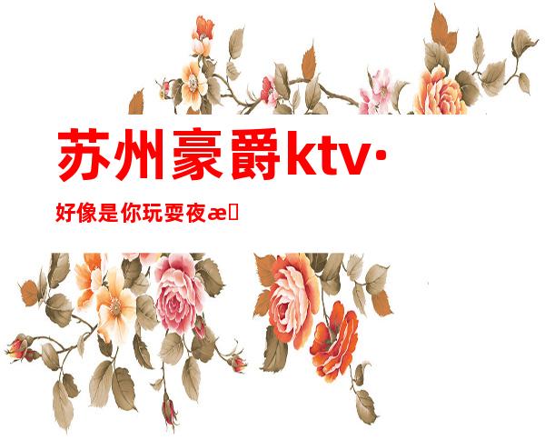 苏州豪爵ktv·好像是你玩耍夜总会找乐趣的不二之选