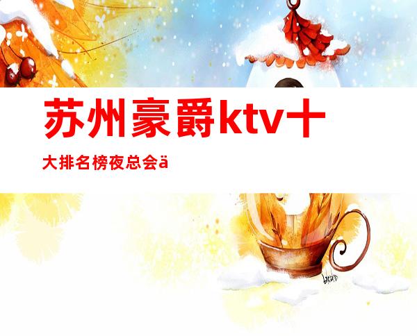 苏州豪爵ktv十大排名榜夜总会之一的金牌会所-不得 – 苏州姑苏/沧浪/金阊/平江商务KTV