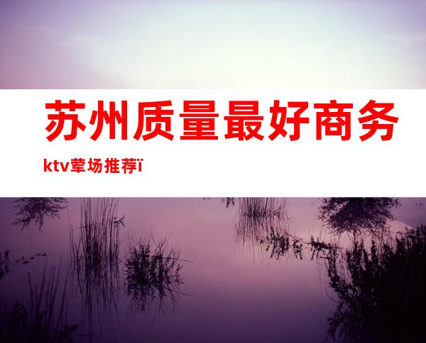 苏州质量最好商务ktv荤场推荐（苏州最高档的KTV）