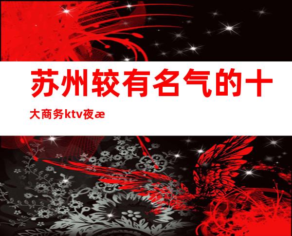 苏州较有名气的十大商务ktv夜总会排名·应酬必选~干净整洁