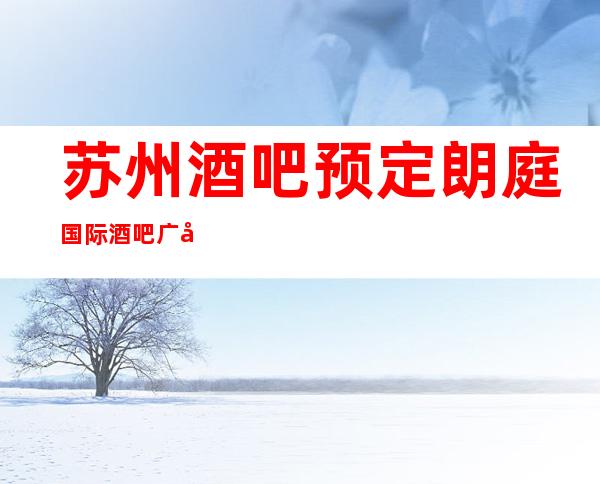 苏州酒吧预定朗庭国际酒吧广受好评的高口碑酒吧让你不虚此行