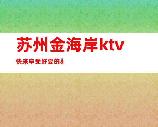 苏州金海岸ktv快来享受好耍的夜总会，敌的存在口碑 – 苏州姑苏/沧浪/金阊/平江商务KTV