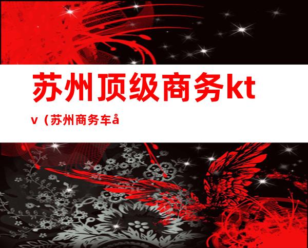 苏州顶级商务ktv（苏州商务车哪家好）