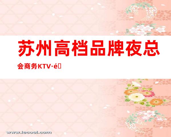 苏州高档品牌夜总会商务KTV·邀请客户必须去的夜总会