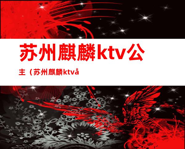 苏州麒麟ktv公主（苏州麒麟ktv公主多少钱）