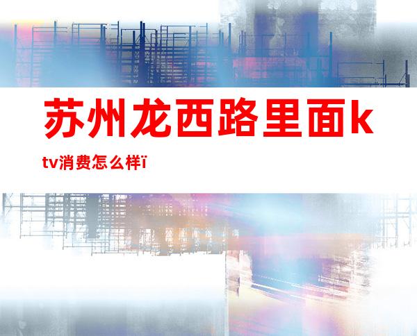 苏州龙西路里面ktv消费怎么样（苏州中心附近ktv多少钱）