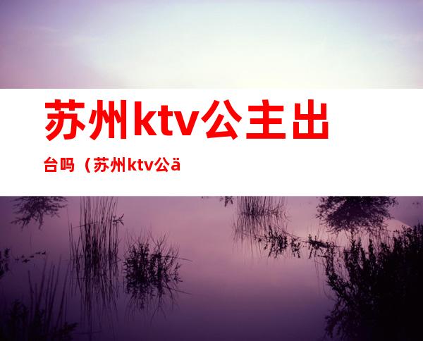 苏州ktv公主出台吗（苏州ktv公主小费多少）