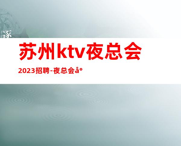 苏州ktv夜总会2023招聘- 夜总会就是门槛低待遇好收入高