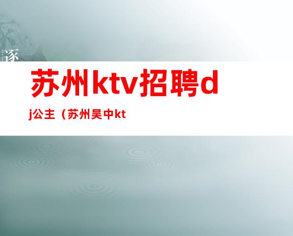 苏州ktv招聘dj公主（苏州吴中ktv公主招聘信息）