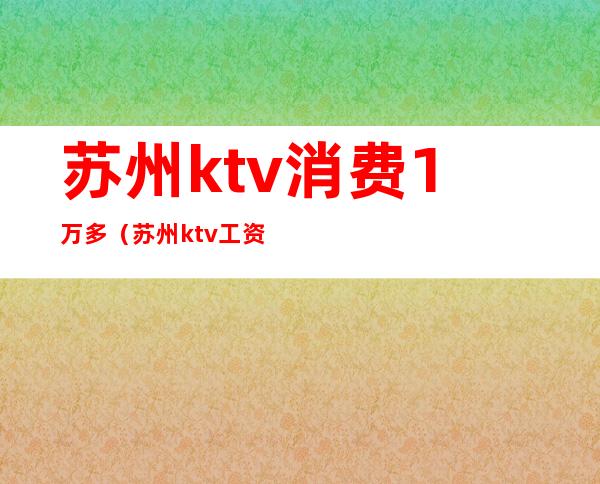 苏州ktv消费1万多（苏州ktv工资）