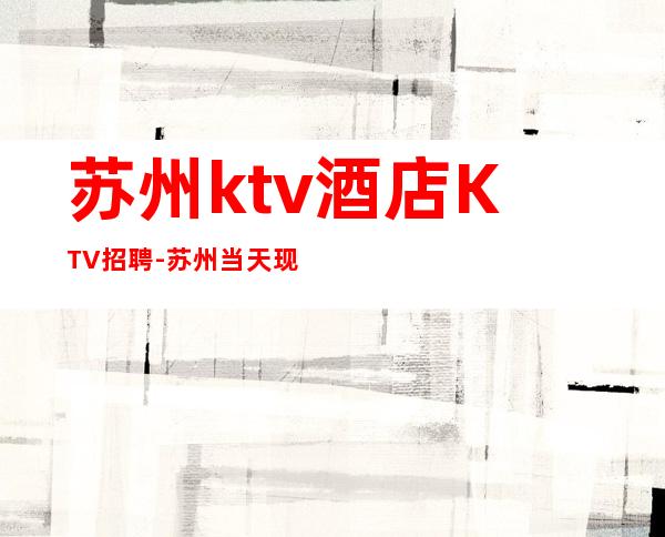 苏州ktv酒店KTV招聘-苏州当天现金结清保底