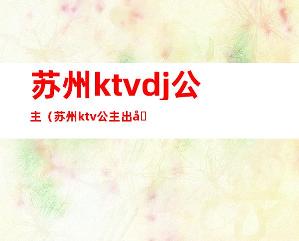 苏州ktvdj公主（苏州ktv公主出台吗）