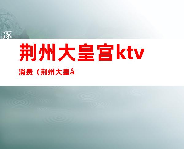 荆州大皇宫ktv消费（荆州大皇宫ktv消费多少）