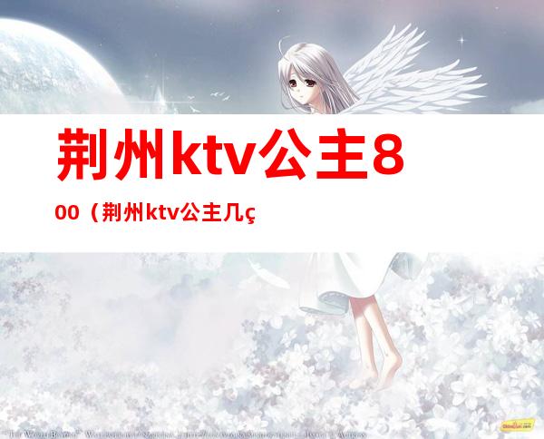 荆州ktv公主800（荆州ktv公主几点上班）